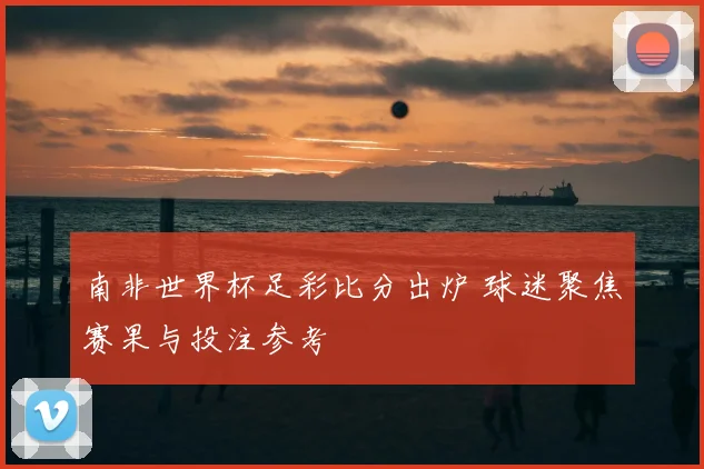 南非世界杯足彩比分出炉 球迷聚焦赛果与投注参考