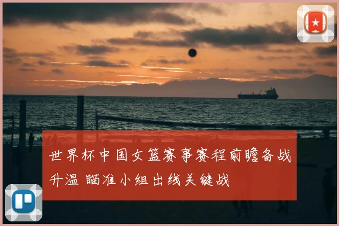 世界杯中国女篮赛事赛程前瞻备战升温 瞄准小组出线关键战