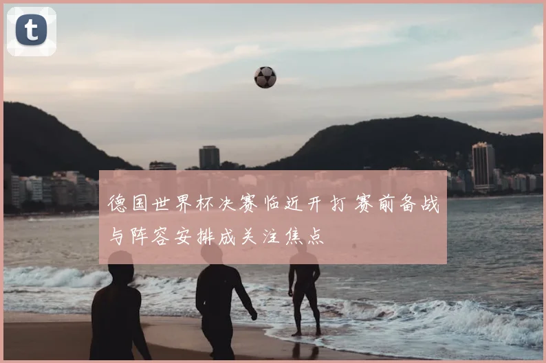 德国世界杯决赛临近开打 赛前备战与阵容安排成关注焦点